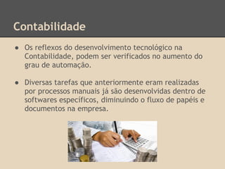 Contabilidade
● Os reflexos do desenvolvimento tecnológico na
Contabilidade, podem ser verificados no aumento do
grau de automação.
● Diversas tarefas que anteriormente eram realizadas
por processos manuais já são desenvolvidas dentro de
softwares específicos, diminuindo o fluxo de papéis e
documentos na empresa.
 