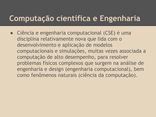 Computação científica e Engenharia
● Ciência e engenharia computacional (CSE) é uma
disciplina relativamente nova que lida com o
desenvolvimento e aplicação de modelos
computacionais e simulações, muitas vezes associada a
computação de alto desempenho, para resolver
problemas físicos complexos que surgem na análise de
engenharia e design (engenharia computacional), bem
como fenômenos naturais (ciência da computação).
 