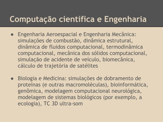 Computação científica e Engenharia
● Engenharia Aeroespacial e Engenharia Mecânica:
simulações de combustão, dinâmica estrutural,
dinâmica de fluidos computacional, termodinâmica
computacional, mecânica dos sólidos computacional,
simulação de acidente de veículo, biomecânica,
cálculo de trajetória de satélites
● Biologia e Medicina: simulações de dobramento de
proteínas (e outras macromoléculas), bioinformática,
genômica, modelagem computacional neurológica,
modelagem de sistemas biológicos (por exemplo, a
ecologia), TC 3D ultra-som
 