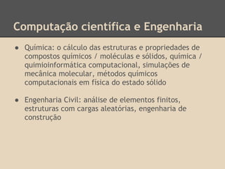 Computação científica e Engenharia
● Química: o cálculo das estruturas e propriedades de
compostos químicos / moléculas e sólidos, química /
quimioinformática computacional, simulações de
mecânica molecular, métodos químicos
computacionais em física do estado sólido
● Engenharia Civil: análise de elementos finitos,
estruturas com cargas aleatórias, engenharia de
construção
 