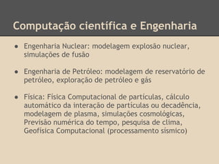 Computação científica e Engenharia
● Engenharia Nuclear: modelagem explosão nuclear,
simulações de fusão
● Engenharia de Petróleo: modelagem de reservatório de
petróleo, exploração de petróleo e gás
● Física: Física Computacional de partículas, cálculo
automático da interação de partículas ou decadência,
modelagem de plasma, simulações cosmológicas,
Previsão numérica do tempo, pesquisa de clima,
Geofísica Computacional (processamento sísmico)
 