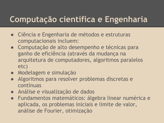 Computação científica e Engenharia
● Ciência e Engenharia de métodos e estruturas
computacionais incluem:
● Computação de alto desempenho e técnicas para
ganho de eficiência (através da mudança na
arquitetura de computadores, algoritmos paralelos
etc)
● Modelagem e simulação
● Algoritmos para resolver problemas discretas e
contínuas
● Análise e visualização de dados
● Fundamentos matemáticos: álgebra linear numérica e
aplicada, os problemas iniciais e limite de valor,
análise de Fourier, otimização
 