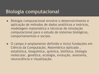 Biologia computacional
● Biologia computacional envolve o desenvolvimento e
aplicação de métodos de dados analíticos e teóricos,
modelagem matemática e técnicas de simulação
computacional para o estudo de sistemas biológicos,
comportamentais e sociais.
● O campo é amplamente definido e inclui fundações em
Ciência da Computação, Matemática Aplicada ,
estatística, bioquímica, química, biofísica, biologia
molecular, genética, ecologia, evolução, anatomia,
neurociência e visualização.
 