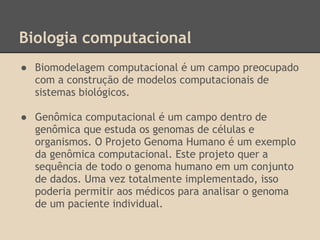 Biologia computacional
● Biomodelagem computacional é um campo preocupado
com a construção de modelos computacionais de
sistemas biológicos.
● Genômica computacional é um campo dentro de
genômica que estuda os genomas de células e
organismos. O Projeto Genoma Humano é um exemplo
da genômica computacional. Este projeto quer a
sequência de todo o genoma humano em um conjunto
de dados. Uma vez totalmente implementado, isso
poderia permitir aos médicos para analisar o genoma
de um paciente individual.
 