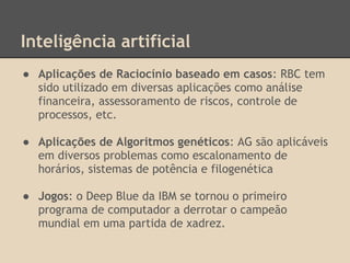 Inteligência artificial
● Aplicações de Raciocínio baseado em casos: RBC tem
sido utilizado em diversas aplicações como análise
financeira, assessoramento de riscos, controle de
processos, etc.
● Aplicações de Algoritmos genéticos: AG são aplicáveis
em diversos problemas como escalonamento de
horários, sistemas de potência e filogenética
● Jogos: o Deep Blue da IBM se tornou o primeiro
programa de computador a derrotar o campeão
mundial em uma partida de xadrez.
 