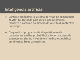 Inteligência artificial
● Controle autônomo: o sistema de visão de computador
ALVINN foi treinado para dirigir um automóvel,
manteve o controle da direção do veículo durante 98%
do tempo.
● Diagnóstico: programas de diagnóstico medico
baseados na analise probabilística foram capazes de
executar tarefas no nível de um medico especialista
em diversas áreas da medicina.
 