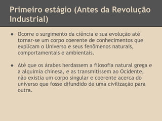 Primeiro estágio (Antes da Revolução
Industrial)
● Ocorre o surgimento da ciência e sua evolução até
tornar-se um corpo coerente de conhecimentos que
explicam o Universo e seus fenômenos naturais,
comportamentais e ambientais.
● Até que os árabes herdassem a filosofia natural grega e
a alquimia chinesa, e as transmitissem ao Ocidente,
não existia um corpo singular e coerente acerca do
universo que fosse difundido de uma civilização para
outra.
 