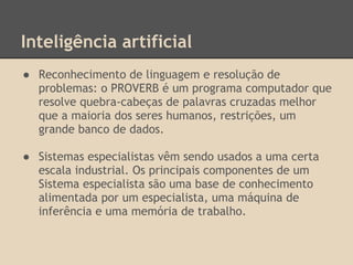 Inteligência artificial
● Reconhecimento de linguagem e resolução de
problemas: o PROVERB é um programa computador que
resolve quebra-cabeças de palavras cruzadas melhor
que a maioria dos seres humanos, restrições, um
grande banco de dados.
● Sistemas especialistas vêm sendo usados a uma certa
escala industrial. Os principais componentes de um
Sistema especialista são uma base de conhecimento
alimentada por um especialista, uma máquina de
inferência e uma memória de trabalho.
 