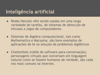 Inteligência artificial
● Redes Neurais vêm sendo usadas em uma larga
variedade de tarefas, de sistemas de detecção de
intrusos a jogos de computadores.
● Sistemas de álgebra computacional, tais como
Mathematica e Macsyma, são bons exemplos de
aplicações de IA na solução de problemas algébricos
● Chatterbots (robôs de software para conversação),
personagens virtuais que conversam em linguagem
natural como se fossem humanos de verdade, são cada
vez mais comuns na internet.
 