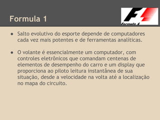 Formula 1
● Salto evolutivo do esporte depende de computadores
cada vez mais potentes e de ferramentas analíticas.
● O volante é essencialmente um computador, com
controles eletrônicos que comandam centenas de
elementos de desempenho do carro e um display que
proporciona ao piloto leitura instantânea de sua
situação, desde a velocidade na volta até a localização
no mapa do circuito.
 