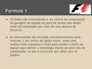 Formula 1
● Os dados são transmitidos a um centro de computação
na garagem da equipe na pista de acesso aos boxes,
onde são analisados por mais de uma dezena de
técnicos.
● As informações são enviadas simultaneamente pela
Internet a um centro de dados maior, onde uma
análise mais complexa é feita para ajudar o chefe de
equipe para definir a estratégia diante de uma tela de
computador no box e conversar por rádio com os
pilotos.
 