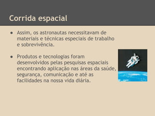 Corrida espacial
● Assim, os astronautas necessitavam de
materiais e técnicas especiais de trabalho
e sobrevivência.
● Produtos e tecnologias foram
desenvolvidos pelas pesquisas espaciais
encontrando aplicação nas áreas da saúde,
segurança, comunicação e até as
facilidades na nossa vida diária.
 