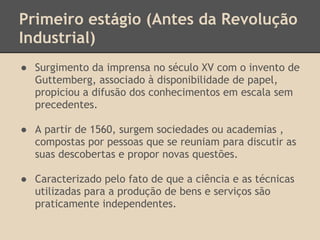 Primeiro estágio (Antes da Revolução
Industrial)
● Surgimento da imprensa no século XV com o invento de
Guttemberg, associado à disponibilidade de papel,
propiciou a difusão dos conhecimentos em escala sem
precedentes.
● A partir de 1560, surgem sociedades ou academias ,
compostas por pessoas que se reuniam para discutir as
suas descobertas e propor novas questões.
● Caracterizado pelo fato de que a ciência e as técnicas
utilizadas para a produção de bens e serviços são
praticamente independentes.
 