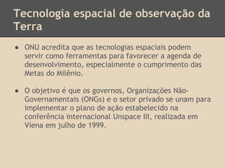 Tecnologia espacial de observação da
Terra
● ONU acredita que as tecnologias espaciais podem
servir como ferramentas para favorecer a agenda de
desenvolvimento, especialmente o cumprimento das
Metas do Milênio.
● O objetivo é que os governos, Organizações Não-
Governamentais (ONGs) e o setor privado se unam para
implementar o plano de ação estabelecido na
conferência internacional Unspace III, realizada em
Viena em julho de 1999.
 