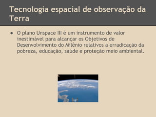 Tecnologia espacial de observação da
Terra
● O plano Unspace III é um instrumento de valor
inestimável para alcançar os Objetivos de
Desenvolvimento do Milênio relativos a erradicação da
pobreza, educação, saúde e proteção meio ambiental.
 