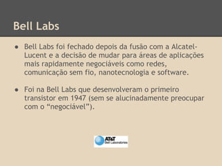 Bell Labs
● Bell Labs foi fechado depois da fusão com a Alcatel-
Lucent e a decisão de mudar para áreas de aplicações
mais rapidamente negociáveis como redes,
comunicação sem fio, nanotecnologia e software.
● Foi na Bell Labs que desenvolveram o primeiro
transistor em 1947 (sem se alucinadamente preocupar
com o “negociável”).
 
