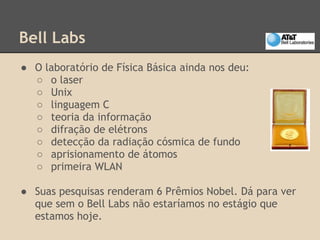 Bell Labs
● O laboratório de Física Básica ainda nos deu:
○ o laser
○ Unix
○ linguagem C
○ teoria da informação
○ difração de elétrons
○ detecção da radiação cósmica de fundo
○ aprisionamento de átomos
○ primeira WLAN
● Suas pesquisas renderam 6 Prêmios Nobel. Dá para ver
que sem o Bell Labs não estaríamos no estágio que
estamos hoje.
 