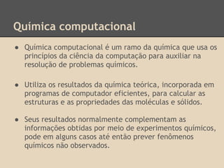 Química computacional
● Química computacional é um ramo da química que usa os
princípios da ciência da computação para auxiliar na
resolução de problemas químicos.
● Utiliza os resultados da química teórica, incorporada em
programas de computador eficientes, para calcular as
estruturas e as propriedades das moléculas e sólidos.
● Seus resultados normalmente complementam as
informações obtidas por meio de experimentos químicos,
pode em alguns casos até então prever fenômenos
químicos não observados.
 