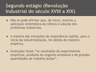 Segundo estágio (Revolução
Industrial do século XVIII a XIX)
● Não se pode afirmar que, de início, ocorreu a
aplicação sistemática da ciência à solução dos
problemas industriais.
● A maioria das inovações de importância capital, para o
início da industrialização, foi obtida de maneira
empírica.
● Invenções foram “os resultados de experimentos
empíricos, produtos do engenho artesanal e de grandes
quantidades de trabalho árduo”.
 