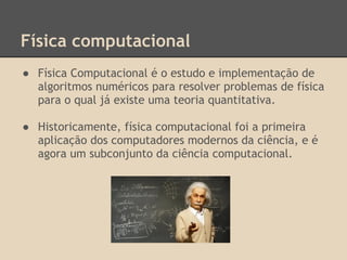 Física computacional
● Física Computacional é o estudo e implementação de
algoritmos numéricos para resolver problemas de física
para o qual já existe uma teoria quantitativa.
● Historicamente, física computacional foi a primeira
aplicação dos computadores modernos da ciência, e é
agora um subconjunto da ciência computacional.
 