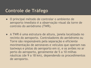 Controle de Tráfego
● O principal método de controlar o ambiente de
aeroporto imediato é a observação visual da torre de
controlo do aeródromo (TWR).
● A TWR é uma estrutura de altura, janela localizada no
recinto do aeroporto. Controladores do aeródromo ou
Torre são responsáveis ​​pela separação e eficiente
movimentação de aeronaves e veículos que operam nas
taxiways e pistas do aeroporto em si, e os aviões no ar
perto do aeroporto, geralmente de 5 a 10 milhas
náuticas (de 9 a 18 km), dependendo os procedimentos
de aeroporto.
 