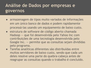 Análise de Dados por empresas e
governos
● armazenagem de tipos muito variados de informações
em um único banco de dados e podem rapidamente
processá-las usando um equipamento de baixo custo.
● estrutura de software de código aberto chamada
Hadoop — que foi desenvolvida pelo Yahoo Inc com
contribuições de uma tecnologia desenvolvida pelo
Google Inc. — permite que as consultas sejam divididas
pelo programa.
● Tarefas analíticas diferentes são distribuídas entre
muitos servidores de baixo custo, sendo que cada um
deles resolve uma parte do quebra-cabeça antes de
reagrupar as consultas quando o trabalho é concluído.
 