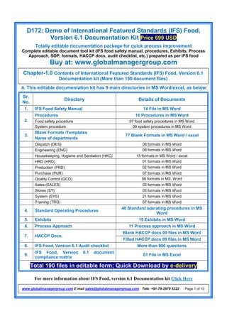 D172: Demo of International Featured Standards (IFS) Food,
Version 6.1 Documentation Kit Price 699 USD
Totally editable documentation package for quick process improvement
Complete editable document tool kit (IFS food safety manual, procedures, Exhibits, Process
Approach, SOP, formats, HACCP docs, audit checklist, etc.) prepared as per IFS food
Buy at: www.globalmanagergroup.com
For more information about IFS Food, version 6.1 Documentation kit Click Here
www.globalmanagergroup.com E mail sales@globalmanagergroup.com Tele: +91-79-2979 5322 Page 1 of 10
A. This editable documentation kit has 9 main directories in MS Word/excel, as below:
Sr.
No.
Directory Details of Documents
1. IFS Food Safety Manual 14 File in MS Word
2.
Procedures 16 Procedures in MS Word
Food safety procedure 07 food safety procedures in MS Word
System procedure 09 system procedures in MS Word
3.
Blank Formats /Templates
Name of departments
77 Blank Formats in MS Word / excel
Dispatch (DES) 06 formats in MS Word
Engineering (ENG) 06 formats in MS Word
Housekeeping, Hygiene and Sanitation (HKC) 15 formats in MS Word / excel
HRD (HRD) 01 formats in MS Word
Production (PRD) 02 formats in MS Word
Purchase (PUR) 07 formats in MS Word
Quality Control (QCD) 06 formats in MS. Word
Sales (SALES) 03 formats in MS Word
Stores (ST) 03 formats in MS Word
System (SYS) 21 formats in MS Word
Training (TRG) 07 formats in MS Word
4. Standard Operating Procedures
40 Standard operating procedures in MS
Word
5. Exhibits 15 Exhibits in MS Word
6. Process Approach 11 Process approach in MS Word
7. HACCP Docs.
Blank HACCP docs 09 files in MS Word
Filled HACCP docs 09 files in MS Word
8. IFS Food, Version 6.1 Audit checklist More than 800 questions
9.
IFS Food, Version 6.1 document
compliance matrix
01 File in MS Excel
Total 190 files in editable form; Quick Download by e-delivery
Chapter-1.0 Contents of International Featured Standards (IFS) Food, Version 6.1
Documentation kit (More than 190 document files)
 