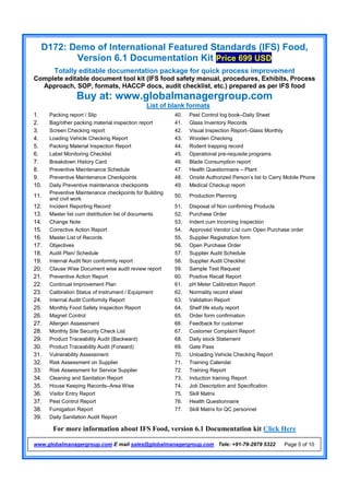 D172: Demo of International Featured Standards (IFS) Food,
Version 6.1 Documentation Kit Price 699 USD
Totally editable documentation package for quick process improvement
Complete editable document tool kit (IFS food safety manual, procedures, Exhibits, Process
Approach, SOP, formats, HACCP docs, audit checklist, etc.) prepared as per IFS food
Buy at: www.globalmanagergroup.com
For more information about IFS Food, version 6.1 Documentation kit Click Here
www.globalmanagergroup.com E mail sales@globalmanagergroup.com Tele: +91-79-2979 5322 Page 5 of 10
List of blank formats
1. Packing report / Slip 40. Pest Control log book–Daily Sheet
2. Bag/other packing material inspection report 41. Glass Inventory Records
3. Screen Checking report 42. Visual Inspection Report–Glass Monthly
4. Loading Vehicle Checking Report 43. Wooden Checking
5. Packing Material Inspection Report 44. Rodent trapping record
6. Label Monitoring Checklist 45. Operational pre-requisite programs
7. Breakdown History Card 46. Blade Consumption report
8. Preventive Maintenance Schedule 47. Health Questionnaire – Plant
9. Preventive Maintenance Checkpoints 48. Onsite Authorized Person’s list to Carry Mobile Phone
10. Daily Preventive maintenance checkpoints 49. Medical Checkup report
11.
Preventive Maintenance checkpoints for Building
and civil work
50. Production Planning
12. Incident Reporting Record 51. Disposal of Non confirming Products
13. Master list cum distribution list of documents 52. Purchase Order
14. Change Note 53. Indent cum Incoming Inspection
15. Corrective Action Report 54. Approved Vendor List cum Open Purchase order
16. Master List of Records 55. Supplier Registration form
17. Objectives 56. Open Purchase Order
18. Audit Plan/ Schedule 57. Supplier Audit Schedule
19. Internal Audit Non conformity report 58. Supplier Audit Checklist
20. Clause Wise Document wise audit review report 59. Sample Test Request
21. Preventive Action Report 60. Positive Recall Report
22. Continual Improvement Plan 61. pH Meter Calibration Report
23. Calibration Status of Instrument / Equipment 62. Normality record sheet
24. Internal Audit Conformity Report 63. Validation Report
25. Monthly Food Safety Inspection Report 64. Shelf life study report
26. Magnet Control 65. Order form confirmation
27. Allergen Assessment 66. Feedback for customer
28. Monthly Site Security Check List 67. Customer Complaint Report
29. Product Traceability Audit (Backward) 68. Daily stock Statement
30. Product Traceability Audit (Forward) 69. Gate Pass
31. Vulnerability Assessment 70. Unloading Vehicle Checking Report
32. Risk Assessment on Supplier 71. Training Calendar
33. Risk Assessment for Service Supplier 72. Training Report
34. Cleaning and Sanitation Report 73. Induction training Report
35. House Keeping Records–Area Wise 74. Job Description and Specification
36. Visitor Entry Report 75. Skill Matrix
37. Pest Control Report 76. Health Questionnaire
38. Fumigation Report 77. Skill Matrix for QC personnel
39. Daily Sanitation Audit Report
 