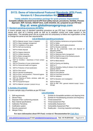 D172: Demo of International Featured Standards (IFS) Food,
Version 6.1 Documentation Kit Price 699 USD
Totally editable documentation package for quick process improvement
Complete editable document tool kit (IFS food safety manual, procedures, Exhibits, Process
Approach, SOP, formats, HACCP docs, audit checklist, etc.) prepared as per IFS food
Buy at: www.globalmanagergroup.com
For more information about IFS Food, version 6.1 Documentation kit Click Here
www.globalmanagergroup.com E mail sales@globalmanagergroup.com Tele: +91-79-2979 5322 Page 6 of 10
4. Standard operating procedures (40 SOPs)
It covers sample copy of standard operating procedure as per IFS food. It takes care of all such
issues and used as a training guide as well as to establish control and make system in the
organization. The samples given are as a guide and not compulsory to follow and organization is free
to change the same to suit own requirements.
List of Standard operating procedures
5. Exhibits (15 exhibits)
It covers sample copy of exhibits as per IFS food.
List of Exhibits
1. SOP for Material receipt / Issue in despatch 21. SOP for Building maintenance and general facilities
2. SOP for Glass breakage management 22. SOP for Safety
3. SOP for Installation of new glass 23. SOP for Metal, wood & glass procedure
4. SOP for Self care laundering 24. SOP for Wooden materials
5. SOP for Waste disposal 25.
SOP for De contaminate media and disposal of
laboratory waste
6. SOP for Hygiene clearance 26. SOP for Traceability
7. SOP for Incident reporting 27. SOP for Stationary items management
8. SOP for Blade management 28. SOP for Shelf life study of the finished products
9. SOP for Product re–call 29. SOP for Pallet management
10.
SOP for Condition / cleanliness of food contact
surface
30. SOP for Metal detector
11. SOP for Prevention of cross contamination 31. SOP for Packing and labelling
12. SOP for Personnel health and hygiene 32. SOP for IT
13. SOP for Protection of food adulteration 33.
SOP for Sampling, testing & release of raw material &
packing material
14. SOP for Pest control 34. SOP for retain samples
15. SOP for General housekeeping 35. SOP for Food defense
16. SOP for Entry / exit procedure – Personal hygiene 36. SOP for Food fraud prevention
17. SOP for Floor cleaning 37. SOP for Validation
18.
SOP for Cleaning of doors, windows, walls and
tube light and fan
38. SOP for Deviation and investigation
19. SOP for Equipment layout 39. SOP for Rework
20. SOP for Material / process / product mix up 40.
SOP for RM / PM / general material receipt / issue /
storage
1. Skill requirements 9. Exhibits for Acceptable sanitation and cleaning limits
2. Gloves Policy 10. Exhibits for Housekeeping procedure and frequency
3. Disposal of Non–conforming products 11. Threat assessment
4. Raw material specifications 12. Threat assessment Plan
5. Calibration Periodicity 13. Vulnerability Assessment
6. Codification system 14. Vulnerability Assessment Plan
7. Security assessment 15. Quality plan – Incoming inspection and testing
8. Allergen Policy
 