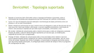 DeviceNet – Topologia suportada
 Baseado no protocolo CAN o DeviceNet utiliza a topologia de Produtor/consumidor, onde as
informações são recebidas pelo equipamentos que tem interesse em codificar a informação:
 Cyclic I/O: tipo de telegrama síncrono dedicado à movimentação de dados prioritários entre um
produtor e um ou mais consumidores.
 Polled: método de comunicação em que o mestre envia um telegrama a cada um dos escravos da sua
lista (scan list). Assim que recebe a solicitação, o escravo responde prontamente a solicitação do
mestre. Este processo é repetido até que todos sejam consultados, reiniciando o ciclo.
 Bit-strobe: método de comunicação onde o mestre envia para a rede um telegrama contendo
8 bytes de dados. Cada bit destes 8 bytes representa um escravo que, se endereçado,
responde de acordo com o programado.
 Change of State: método de comunicação onde a troca de dados entre mestre e escravo
ocorre apenas quando houver mudanças nos valores monitorados/controlados, até um certo
limite de tempo. Quando este limite é atingido, a transmissão e recepção ocorrerão mesmo
que não tenha havido alterações. A configuração desta variável de tempo é feita no programa
de configuração da rede.
 