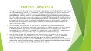 ProfiBus – HISTORICO
 Começa na aventura de um projeto da associação apoiado por autoridades públicas, que iniciou
em 1987 na Alemanha. Foram 21 companhias e institutos uniram forças e criaram um projeto
estratégico em fieldbus. O objetivo era a realização e estabilização de um barramento de
campo bitserial, sendo o requisito básico a padronização da interface de dispositivo de campo.
Por esta razão, os membros relevantes das companhias do ZVEI (Associação Central da Indústria
Elétrica) concordaram em apoiar um conceito técnico mútuo para manufatura e automação de
processos. Um primeiro passo foi a especificação do protocolo de comunicações complexas
PROFIBUS FMS (Especificação de Mensagens Fieldbus), que foi preparado para exigência de
tarefas de comunicação.
 Baseado nestes dois protocolos de comunicação, acoplado com o desenvolvimento de
numerosos perfis de aplicações orientadas e um número de dispositivos de crescimento rápido,
o PROFIBUS começou seu avanço inicialmente na automação manufatura e desde 1995 na
automação de processos com a introdução do PROFIBUS-PA. Hoje, o PROFIBUS é o barramento
de campo líder no mercado mundial e que completou 20 anos de oficialização.
 Aqui no Brasil, desde 1997 algumas empresas já se reuniam com o inutito de se criar uma
associação Profibus e em com isto, nasceu em 10 de maio de 1999 a Associação PROFIBUS
Brasil, hoje também responsável pela América Latina. O seu principal objetivo é o de
disseminar informações sobre o padrão PROFIBUS e possibilitar a integração e cooperação entre
as empresas que utilizam o protocolo PROFIBUS.São 10 anos de organização e que fortaleceu a
presença da tecnologia Profibus no Brasil e na América Latina.
 