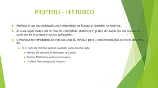 PROFIBUS – HISTORICO
 Profibus é um dos protocolos mais difundidos na Europa e também na América.
 As suas capacidades em termos de velocidade, distância e gestão de dados são adequadas ao
controlo de processos e outras aplicações.
 O Profibus foi introduzida no fim dos anos 80 e evolui para 3 implementações no início dos anos
90.
 Os 3 tipos de Profibus podem coexistir numa mesma rede.
 Profibus FMS (Sistema de Mensagens de Campo)
 Profibus DP (Periféricos Descentralizados)
 Profibus PA (Automação de Processo)
 