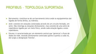 PROFIBUS – TOPOLOGIA SUPORTADA
 Barramento: constitue-se de um barramento único onde os equipamentos são
ligados de forma direta, ou indireta;
 Anel: consiste em estações conectadas através de um circuito fechado, em
série. Não interliga as estações diretamente, mas consiste de uma série de
repetidores ligados por um meio físico, sendo cada estação ligada a estes
repetidores.
 Estrela: é caracterizada por um elemento central que "gerencia" o fluxo de
dados da rede, estando diretamente conectado (ponto-a-ponto) a cada nó,
daí surgiu a designação "Estrela".
 