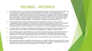 FIELDBUS – HISTORICO
 Na década de 40, os processos de instrumentação utilizavam sinais de pressão da ordem de
3 a 15 psi para o monitoramento de dispositivos de controle. Já na década de 60, foi
introduzida a utilização de um padrão com sinal de 4 a 20 mA para instrumentação. Apesar
desse padrão, muitos níveis de sinais, que não atendiam a especificação, foram utilizados
para representar a saída de diversos dispositivos. A transição dos sinais pneumáticos para
elétricos trouxe muitas vantagens aos sistemas industriais, tais como: redução de ruído,
maior facilidade de implantação e manutenção, aumento da confiabilidade, etc.
 O desenvolvimento de processadores digitais na década de 70 deu início ao uso de
computadores para monitorar e controlar uma série de instrumentos a partir de um ponto
central. A natureza específica das tarefas a serem controladas já apontava para a
necessidade de que os instrumentos e os métodos de controle seguissem uma padronização.
 a década de 80 os sensores inteligentes começaram a ser desenvolvidos e utilizados em
sistemas micro-controlados, que aliavam confiabilidade e rapidez, ao baixo custo.
 Esta tendência gerou um movimento nos fóruns internacionais, ISA, (Instrument Society of
America), IEC (International Electrotechnical Commission), Profibus (German national
standard) e FIP (French national standard), para formar o comitê IEC/ISA SP50 Fieldbus.
 O processo de padronização se tornou lento, não permitindo uma solução direta e simples
para ser padronizada.
 Em setembro de 1994, WorldFIP e ISP, juntaram-se criando a Fieldbus Foundation (F), com o
objetivo de acelerar o processo de normalização das redes fieldbus . Durante diversos anos
companhias ao redor do mundo engajaram-se em testar o padrão.
 