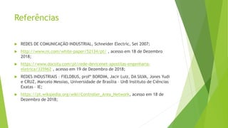 Referências
 REDES DE COMUNICAÇÃO INDUSTRIAL, Schneider Electric, Set 2007;
 http://www.ni.com/white-paper/52134/pt/ , acesso em 18 de Dezembro
2018;
 https://www.docsity.com/pt/rede-devicenet-apostilas-engenharia-
eletrica/335962 , acesso em 19 de Dezembro de 2018;
 REDES INDUSTRIAIS – FIELDBUS, profº BORDIM, Jacir Luiz, DA SILVA, Jones Yudi
e CRUZ, Marcelo Messias, Universidade de Brasília – UnB Instituto de Ciências
Exatas – IE;
 https://pt.wikipedia.org/wiki/Controller_Area_Network, acesso em 18 de
Dezembro de 2018;
 