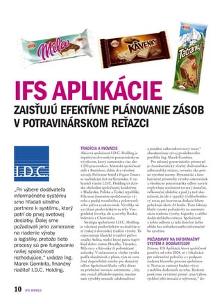 IFS APLIKÁCIE
ZAISŤUJÚ EFEKTÍVNE PLÁNOVANIE ZÁSOB
V POTRAVINÁRSKOM REŤAZCI
                             TRADÍCIA A INOVÁCIE                          a ponúkať zákazníkovi nový tovar,“
                             Akciová spoločnosť I.D.C. Holding je         charakterizuje vývoj produktového
                             úspešným slovenským potravinárskym           portfólia Ing. Marek Gombita.
                             výrobcom, ktorý zamestnáva viac ako             Pre súčasný potravinársky priemysel
                             1 000 pracovníkov. Materská spoločnosť       je charakteristický zložitý dodávateľsko-
                             sídli v Bratislave, ďalšie dva výrobné       odberateľský reťazec, rovnako ako prís-
                             závody Pečivárne Sereď a Figaro Trnava       ne výrobné normy. Dynamické a kon-
                             sa nachádzajú tiež na Slovensku. V za-       kurenčné prostredie výroby cukroviniek
                             hraničí vlastní I.D.C. Holding tri dcér-     a všeobecne potravinársky odbor navyše
                             ske obchodné spoločnosti, konkrétne          ovplyvňuje sezónnosť tovaru (vianočné,
„Pri výbere dodávateľa       v Maďarsku, Poľsku a Českej republike.       veľkonočné obdobie a pod.) a tiež sku-
informačného systému         Hlavnou činnosťou spoločnosti je vý-         točnosť, že ide o typický rýchloobrátko-
                             roba a predaj trvanlivého a polotrvanli-     vý tovar, pri ktorom sa dodacie lehoty
sme hľadali silného          vého pečiva a cukroviniek. Výrobky sú        pohybujú okolo 24 hodín. Tieto faktory
partnera k systému, ktorý    vyvážané predovšetkým na trhy Vise-          kladú vysoké požiadavky na automati-
patrí do prvej svetovej      grádskej štvorky, ale aj na trhy Ruskej      záciu riadenia výroby, logistiky a celého
                             federácie a Chorvátska.                      dodávateľského reťazca. Spoločnosti
desiatky. Ďalej sme             Stratégia spoločnosti I.D.C. Holding      z tohto odboru sa teda dnes len ťažko
požadovali jeho zameranie    je založená predovšetkým na dodržiava-       obídu bez sofistikovaného informačné-
                             ní českej a slovenskej tradície výroby. Tú   ho systému.
na riadenie výroby           reprezentuje klasické trvanlivé pečivo
a logistiky, pretože tieto   značky Sedita, medzi ktoré patria naprí-     POŽIADAVKY NA INFORMAČNÝ
procesy sú pre fungovanie    klad dobre známe Horalky, Tatranky,          SYSTÉM A DODÁVATEĽOV
                             Mila rezy a Kávenky či polomáčané            Prínosy IFS Aplikácií, ktoré spoločnosť
našej spoločnosti            sušienky. V súčasnosti sa všetko vyrába      používa od roku 2004, sú v lokalizácii
rozhodujúce,“ uvádza Ing.    podľa objednávok z plánu, tým sú zaru-       pre zahraničné pobočky a v podpore
                             čené disponibilné zásoby pre skutočný        riadenia hlavného procesu spoločnos-
Marek Gombita, finančný      odber. Spoločnosť kladie veľký dôraz         ti. Naviac je zaistený budúci vývoj
riaditeľ I.D.C. Holding.     na priebežné inovácie sortimentu. „Aby       a stabilita dodávateľa na trhu. Riešenie
                             sme zostali dlhodobo úspešní, musíme         poskytuje vyvážený pomer cena/výkon,
                             naše výrobky neustále zdokonaľovať           rýchlosť jeho inovácií a referencie,“ do-


10
 