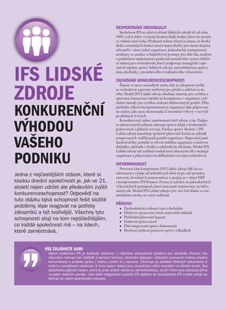 RESPEKTOVÁNÍ INDIVIDUALIT
                                                                Společnost IFS se zabývá oblastí lidských zdrojů již od roku
                                                             1992 a od té doby vyvinula širokou škálu funkcí, které lze použít
                                                             ve většině zemí světa. Předností tohoto řešení je jistota, že široká
                                                             škála rozmanitých funkcí zaručí stejné služby pro různé skupiny
                                                             uživatelů v rámci jedné organizace. Jednoduché, transparentní
                                                             struktury se snadno ovladatelnými postupy pro sběr dat, analýzu
                                                             a praktickou implementaci poskytují manažerům vysoce efektiv-
                                                             ní nástroj pro rozhodování, který podporuje strategické i ope-



IFS LIDSKÉ
                                                             rativní aspekty správy lidských zdrojů, samoobslužnou správu
                                                             času, docházky a projektového či nákladového výkaznictví.

                                                             ZACHOVÁNÍ KONKURENCESCHOPNOSTI


ZDROJE
                                                                Žijeme ve stavu neustálých změn, kdy je schopnost rychle
                                                             se rozhodovat naprosto nezbytná pro přežití a udržení se na
                                                             trhu. Modul IFS Lidské zdroje obsahuje nástroje pro rychlou a
                                                             správnou interpretaci nároků na kompetence v organizaci i pří-
                                                             slušné metody pro rychlou realizaci definovaných potřeb. Díky


KONKURENČNÍ                                                  přehledu celkové kompetentnosti je organizace lépe připravena
                                                             na změny, jako jsou ekonomické či investiční výkyvy v nových
                                                             produktech či trzích.



VÝHODOU
                                                                Koordinovaný nábor zaměstnanců šetří zdroje a čas. Podpo-
                                                             ra talentovaných jedinců zahrnuje správu údajů o hodnotících
                                                             pohovorech a plánech rozvoje. Funkce správy školení v IFS
                                                             Lidské zdroje umožňuje společné plánování kurzů na základě


VAŠEHO
                                                             zmapovaných vzdělávacích potřeb organizace. Mapování jasné
                                                             kariérní dráhy pomáhá zvyšovat stabilitu organizace a snižovat
                                                             důsledky odchodů z funkcí a odchodů do důchodu. Modul IFS
                                                             Lidské zdroje tak zajišťuje soulad mezi obecnými cíli a strategií


PODNIKU                                                      organizace a plánovaným kvalifikačním rozvojem jednotlivců.

                                                             INFORMOVANOST
                                                                Provozní část komponenty IFS Lidské zdroje řídí čas za-
                                                             městnanců a výdaje od jednotlivých úloh až po celé projekty,
Jedna z nejčastějších otázek, které si                       cestovné, dovolené či nemocenskou a spojuje je v rámci ERP
kladou dnešní společnosti je, jak ve 21.                     s komponentou IFS Finance. Proces je založen na jednoduchých
století nejen udržet ale především zvýšit                    výkaznických postupech, které jsou jasně orientovány na infor-
                                                             mační tok. Modul IFS Lidské zdroje tyto věci řeší hladce a s mi-
konkurenceschopnost? Odpovědí na                             nimálními nároky na ruční zadávání.
tuto otázku bývá schopnost řešit složité
                                                             PŘÍNOSY:
problémy, lépe reagovat na potřeby                             l   Zjednodušená evidence času a docházky
zákazníků a být tvořivější. Všechny tyto                       l   Efektivní zpracování všech cestovních nákladů
                                                                   Přehledné plánování kapacit
schopnosti stojí na tom nejdůležitějším,                       l
                                                               l   Efektivní správa mezd
co každá společnost má – na lidech,                            l   Plně integrovaná správa dokumentů
které zaměstnává.                                              l   Možnost podávat pracovní zprávy odkudkoli




             VŠE ZVLÁDNETE SAMI
               Hlavní myšlenkou IFS je svoboda, dokonce i z  hlediska dostupnosti systému pro uživatele. Pomocí vše-
               obecného rozhraní tak údržbáři a servisní technici, obchodní zástupci i distanční pracovníci mohou snadno
               komunikovat a podávat zprávy z terénu, hotelu či z domova. Eliminuje se potřeba tištěných dokumentů či
               volání a vysvětlování okolností. S tímto typem řešení jsou skutečnými vítězi manažeři na střední úrovni. Bez
               zbytečného plýtvání časem, který by jinak strávili náročnou administrativou, se jim informace zobrazují přímo
               na jejich vlastním portálu. Jako plně integrovaná součást IFS Aplikací se komponenta IFS Lidské zdroje za-
               čleňuje do všech podnikových procesů.
 