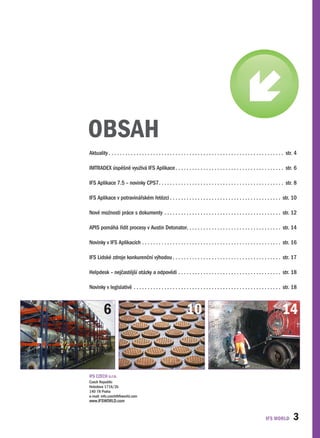 OBSAH
Aktuality. .  .  .  .  .  .  .  .  .  .  .  .  .  .  .  .  .  .  .  .  .  .  .  .  .  .  .  .  .  .  .  .  .  .  .  .  .  .  .  .  .  .  .  .  .  .  .  .  .  .  .  .  .  .  .  .  .  .  .  .  .  .  . str ..4

IMTRADEX.úspěšně.využívá.IFS.Aplikace. .  .  .  .  .  .  .  .  .  .  .  .  .  .  .  .  .  .  .  .  .  .  .  .  .  .  .  .  .  .  .  .  .  .  .  .  .  .  . str ..6

IFS.Aplikace.7 .5.–.novinky.CPS7.  .  .  .  .  .  .  .  .  .  .  .  .  .  .  .  .  .  .  .  .  .  .  .  .  .  .  .  .  .  .  .  .  .  .  .  .  .  .  .  .  .  .  .  . str ..8
                                 .

IFS.Aplikace.v.potravinářském.řetězci. .  .  .  .  .  .  .  .  .  .  .  .  .  .  .  .  .  .  .  .  .  .  .  .  .  .  .  .  .  .  .  .  .  .  .  .  .  .  .  . str ..10

Nové.možnosti.práce.s.dokumenty. .  .  .  .  .  .  .  .  .  .  .  .  .  .  .  .  .  .  .  .  .  .  .  .  .  .  .  .  .  .  .  .  .  .  .  .  .  .  .  .  .  . str ..12

APIS.pomáhá.řídit.procesy.v.Austin.Detonator.  .  .  .  .  .  .  .  .  .  .  .  .  .  .  .  .  .  .  .  .  .  .  .  .  .  .  .  .  .  .  .  .  . str ..14
                                             .

Novinky.v.IFS.Aplikacích. .  .  .  .  .  .  .  .  .  .  .  .  .  .  .  .  .  .  .  .  .  .  .  .  .  .  .  .  .  .  .  .  .  .  .  .  .  .  .  .  .  .  .  .  .  .  .  .  .  . str ..16

IFS.Lidské.zdroje.konkurenční.výhodou. .  .  .  .  .  .  .  .  .  .  .  .  .  .  .  .  .  .  .  .  .  .  .  .  .  .  .  .  .  .  .  .  .  .  .  .  .  .  . str ..17

Helpdesk.–.nejčastější.otázky.a.odpovědi. .  .  .  .  .  .  .  .  .  .  .  .  .  .  .  .  .  .  .  .  .  .  .  .  .  .  .  .  .  .  .  .  .  .  .  .  . str ..18

Novinky.v.legislativě . .  .  .  .  .  .  .  .  .  .  .  .  .  .  .  .  .  .  .  .  .  .  .  .  .  .  .  .  .  .  .  .  .  .  .  .  .  .  .  .  .  .  .  .  .  .  .  .  .  .  .  .  . str ..18



              6                                                                                 10                                                                                             14



IFS.CZECH.s .r .o .
Czech.Republic.
Hvĕzdova.1716/2b
140.78.Praha.
e-mail:.info .czech@ifsworld .com.
www .IFSWORLD .com


                                                                                                                                                                                                          3
 
