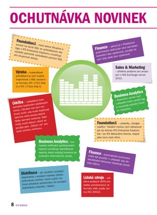 OCHUTNÁVKA NOVINEK
      Foundat
             ion1                                                                                         latebníc
                                                                                                                      h
      součet               – nová                                                                d je v P        ž jeden
              na kar t             sekce                                                 – poku
     logu v IF
               S Ente
                       ě SQL
                              ve vyhle
                                          Skupin
                                       dávacím a
                                                 a                         Finance         definov
                                                                                                   án více
                                                                                                            ne
                                                                                                                  ije se
    vytváře
            t pokro
                      rprise E
                               xplorer          dia-                       podm  ínkách           tnos ti, použ
                    čilé vyh           u umož                                       tní d en spla             t i.
    pro sku                  ledáván          ňuje                         konkré                    platnos
            pinové                   í pomo                                                  í den s
                    dotazy.                 cí SQL                          nyní v ždy dalš


                                                                                               Sales & Marketing
     Výroba – materiálové                                                                      – přidána podpora pro propo-
     prohlášení je nyní možné                                                                  jení s MS Exchange server
     importovat z XML souboru                                                                  2010.
     ve formátu IPC 1752 třídy
     D a IPC 1752a třídy 6.


                                                                                                       A alytics
                                                                                                 iness sen er nyní
                                                                                              Bus ution rv         g
                            funk-                                                              – Exec                áří lo
       – ylepše
                  na                                                                                        yby vytv
Údržbakopvírování údržbových                                                                   v příp adě ch
                                                                                                             prázdný
                                                                                                                      Excel
cionalita                   í mo-                                                               a ne ukládá
                  l má nyn                                                                               báze.
smlu v. Uživate             kopírova
                                     t
                                                                                                 do data
                  da bude
      t zvolit, z
 žnos                   ze platné
            nebo pou
 všechny                    y. Také
                   í smlouv
  řádk y servisn              ré se
                   atum, kte                                                 Foundation1 – výsledky „Googlo-
   můž e zvolit d             d“ pro
                     Datum o
   použ ije jako „                                                           vského“ hledání mohou nyní odkazovat
                         louvu.
              iklou sm                                                       jak do klienta IFS Enterprise Explorer,
   nově vzn
                                                                             tak i do IFS Webového klienta, stejně
                                                                             jako tomu bylo dříve.
                            Business Analytics – hro-
                            madné ověřování publikovaných
                            reportů umožňuje identifikovat
                            reporty, které vyžadují korekce po       Finance     – autom
                            změnách informačních zdrojů.            může bý                atická a
                                                                             t použita              utorizac
                                                                   davatels            i v přípa             e
                                                                            ká faktu             dě, kdy
                                                                   část příjm        race obs             do-
                                                                              u.                ahuje po
                                                                                                          uze

                                               í
                          i vy ření prodejn
           Distribuce – přejní tvábídky přibylo
                                na
           objednávky z prod                    o-               Lidské zdroje – při-
                             ko, které nabízí m
           zaškrtávací políč             do prodejní             dána podpora SEPA pro
                              edkontaci
           žnost předávat př                                     platby zaměstnanců ve
            objednávky (h lavičky i řádek).
                                                                 formátu XML podle nor-
                                                                 my ISO 20022.




8
 