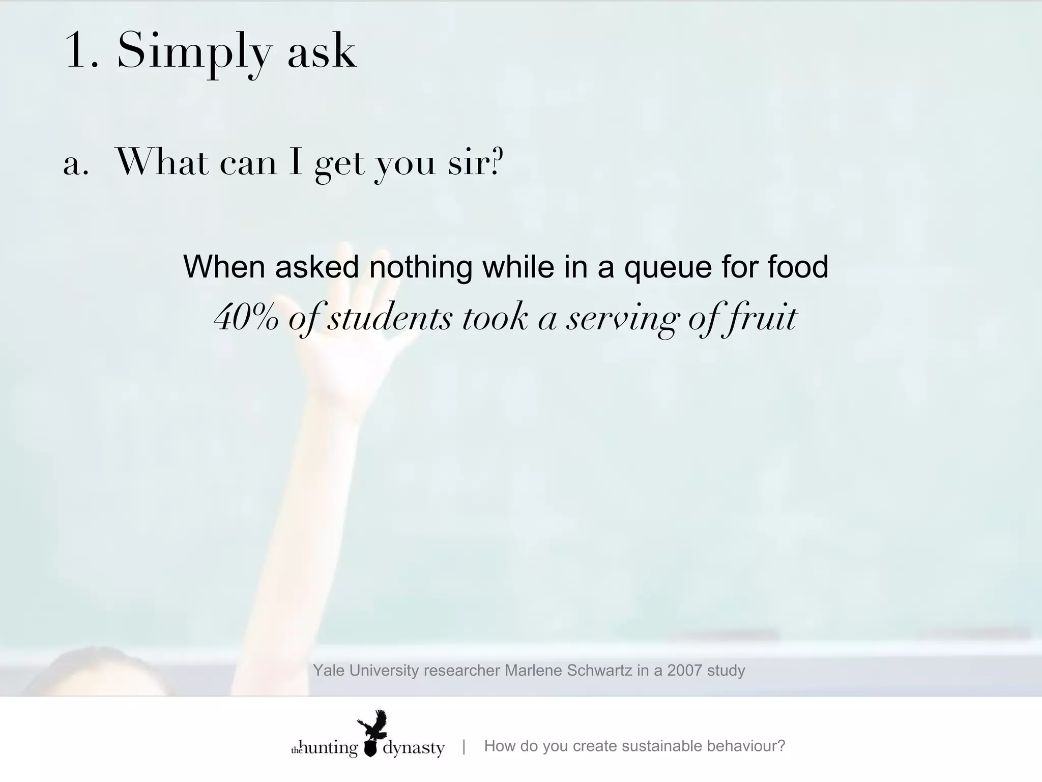 1. Simply ask  a. What can I get you sir? When asked nothing while in a queue for food 40% of students took a serving of fruit Yale University researcher Marlene Schwartz in a 2007 study 