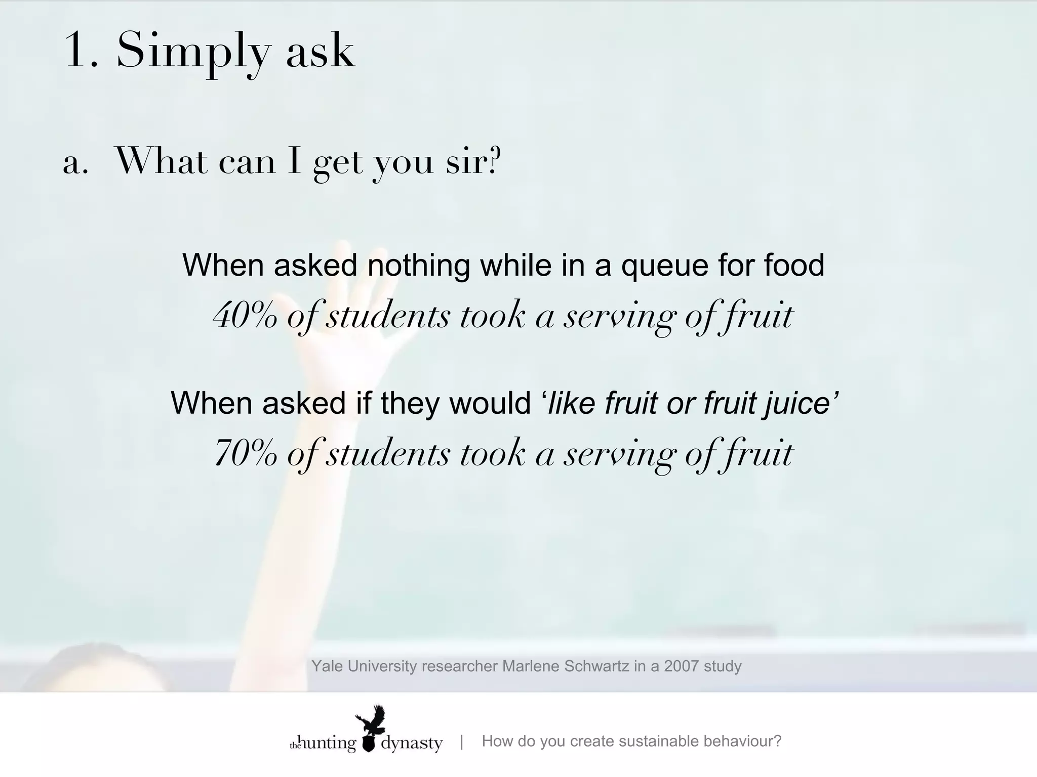 1. Simply ask  a. What can I get you sir? When asked nothing while in a queue for food 40% of students took a serving of fruit When asked if they would ‘ like fruit or fruit juice’ 70% of students took a serving of fruit Yale University researcher Marlene Schwartz in a 2007 study 