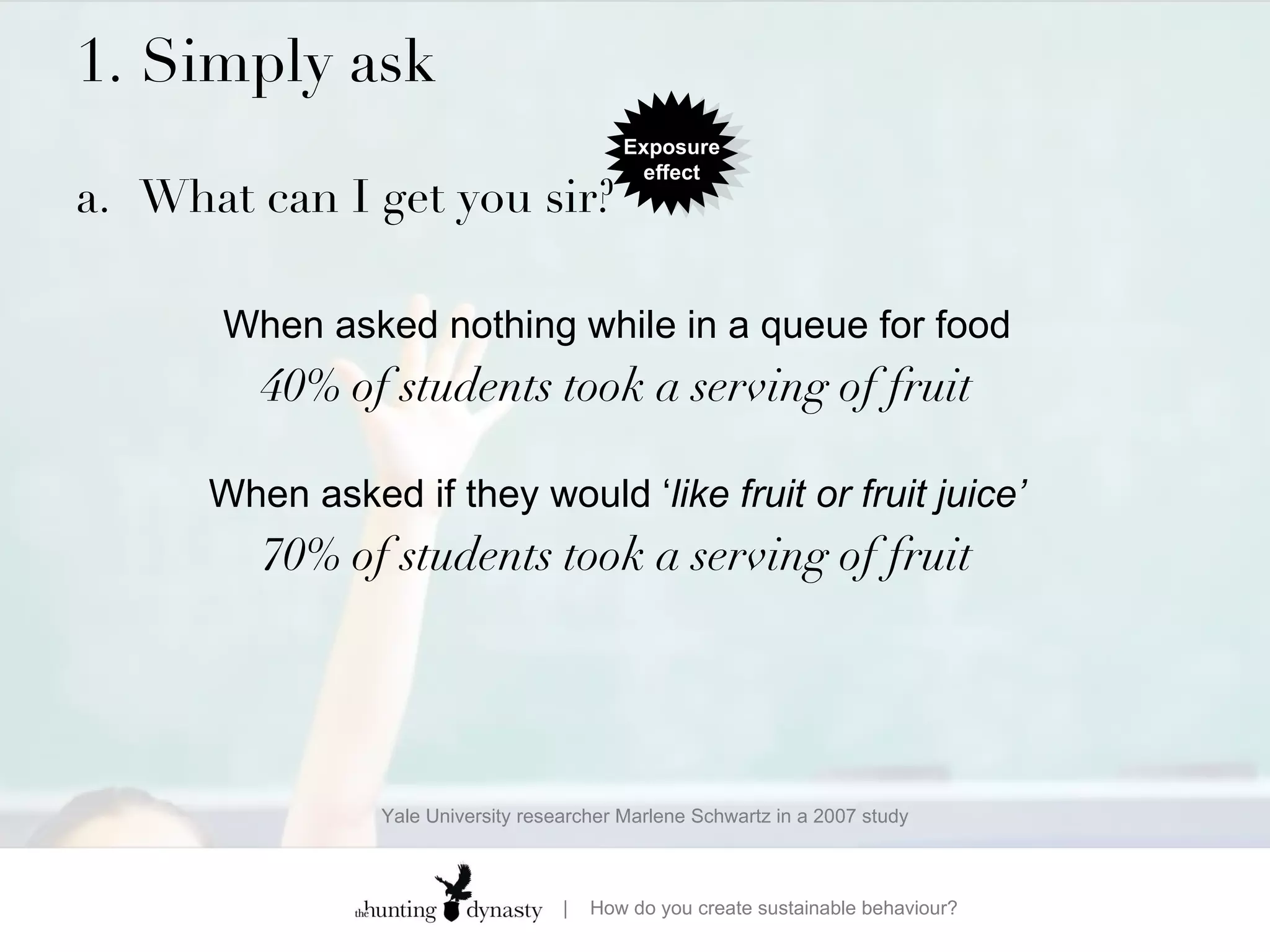 1. Simply ask  a. What can I get you sir? When asked nothing while in a queue for food 40% of students took a serving of fruit When asked if they would ‘ like fruit or fruit juice’ 70% of students took a serving of fruit Yale University researcher Marlene Schwartz in a 2007 study Exposure effect 