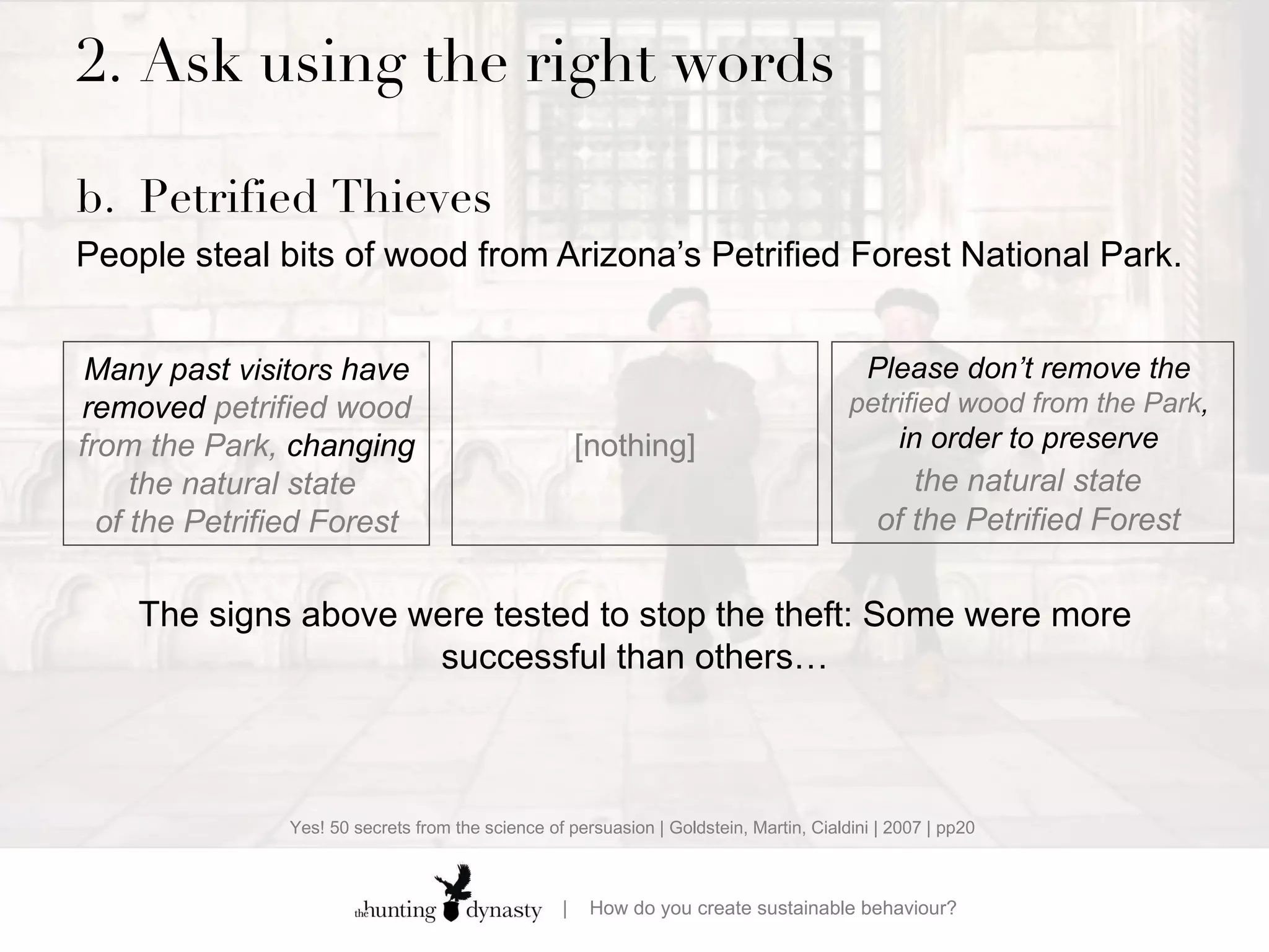 2.  Ask using the right words b. Petrified Thieves People steal bits of wood from Arizona’s Petrified Forest National Park.    Many past  visitors  have removed  petrified wood from the Park,  changing  the natural state  of the Petrified Forest Please don’t remove  the  petrified wood from the Park ,  in order to preserve  the natural state   of the Petrified Forest  [nothing] The signs above were tested to stop the theft:  Some were more successful than others… Yes! 50 secrets from the science of persuasion | Goldstein, Martin, Cialdini | 2007 | pp20 