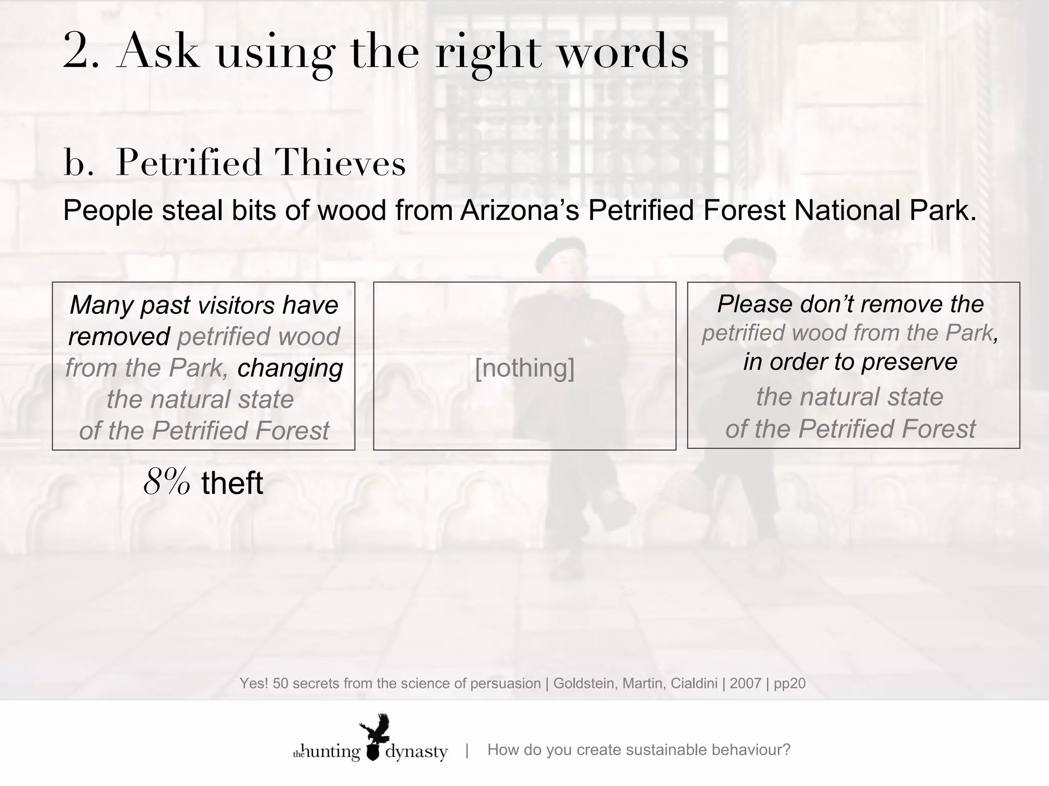 2.  Ask using the right words b. Petrified Thieves People steal bits of wood from Arizona’s Petrified Forest National Park.    Many past  visitors  have removed  petrified wood from the Park,  changing  the natural state  of the Petrified Forest Please don’t remove  the  petrified wood from the Park ,  in order to preserve  the natural state   of the Petrified Forest  8%  theft [nothing] Yes! 50 secrets from the science of persuasion | Goldstein, Martin, Cialdini | 2007 | pp20 