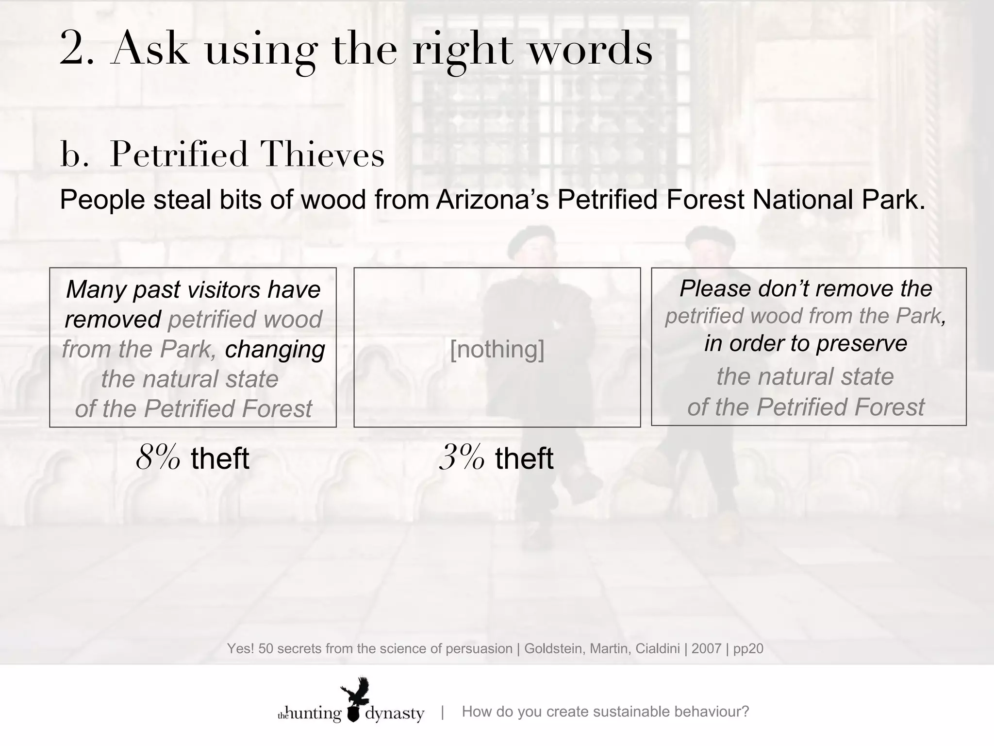 2.  Ask using the right words b. Petrified Thieves People steal bits of wood from Arizona’s Petrified Forest National Park.    Many past  visitors  have removed  petrified wood from the Park,  changing  the natural state  of the Petrified Forest Please don’t remove  the  petrified wood from the Park ,  in order to preserve  the natural state   of the Petrified Forest  8%  theft [nothing] 3%  theft Yes! 50 secrets from the science of persuasion | Goldstein, Martin, Cialdini | 2007 | pp20 