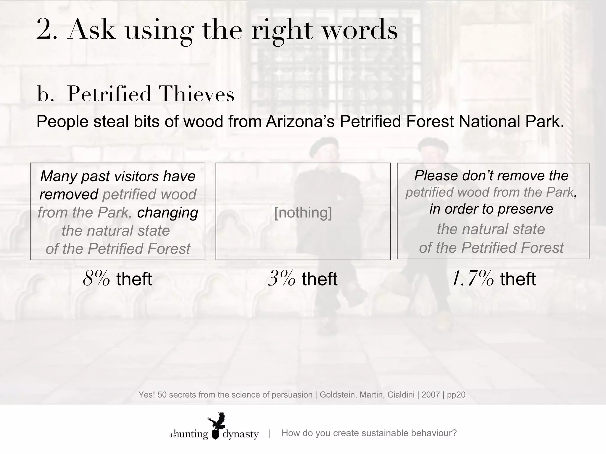 2.  Ask using the right words b. Petrified Thieves People steal bits of wood from Arizona’s Petrified Forest National Park.    Many past  visitors  have removed  petrified wood from the Park,  changing  the natural state  of the Petrified Forest Please don’t remove  the  petrified wood from the Park ,  in order to preserve  the natural state   of the Petrified Forest  8%  theft 1.7%  theft [nothing] 3%  theft Yes! 50 secrets from the science of persuasion | Goldstein, Martin, Cialdini | 2007 | pp20 