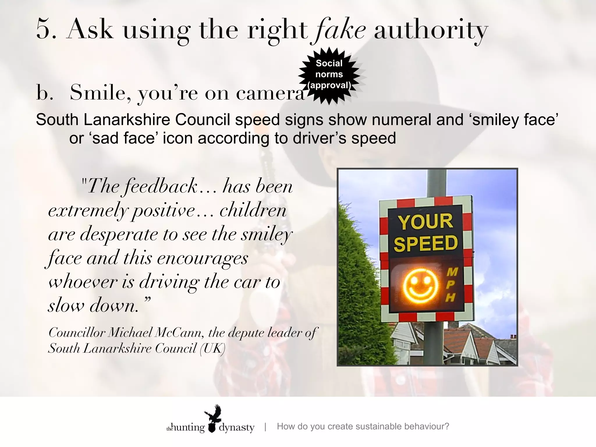 5. Ask using the right  fake  authority  b. Smile, you’re on camera South Lanarkshire Council speed signs show numeral and ‘smiley face’ or ‘sad face’ icon according to driver’s speed &quot;The feedback… has been extremely positive… children are desperate to see the smiley face and this encourages whoever is driving the car to slow down.” Councillor Michael McCann, the depute leader of South Lanarkshire Council (UK) Social norms (approval) 