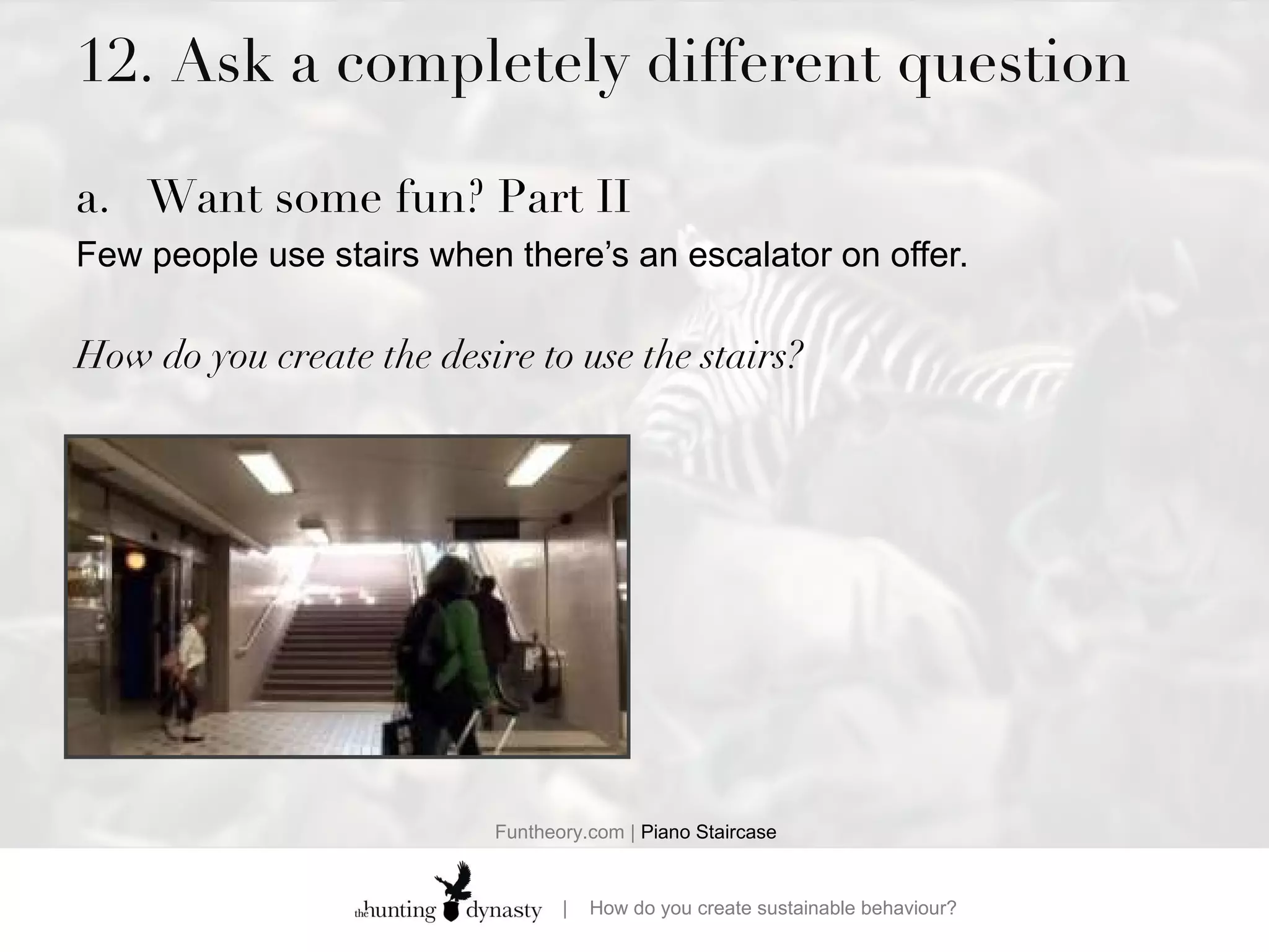 12. Ask a completely different question Want some fun? Part II Few people use stairs when there’s an escalator on offer.  How do you create the desire to use the stairs? Funtheory.com |  Piano Staircase 