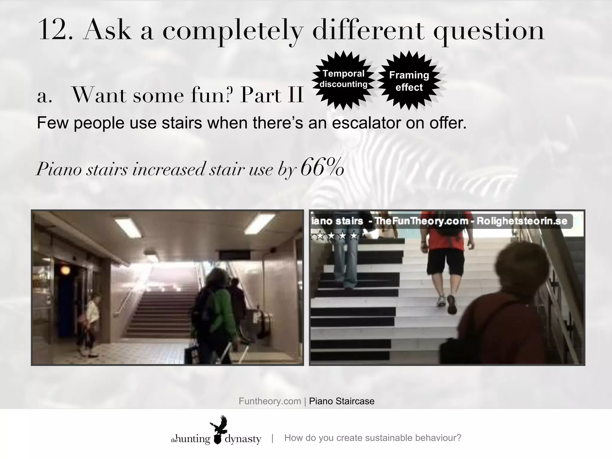 12. Ask a completely different question Want some fun? Part II Few people use stairs when there’s an escalator on offer.  Piano stairs increased stair use by  66% Funtheory.com |  Piano Staircase Temporal  discounting Framing effect 