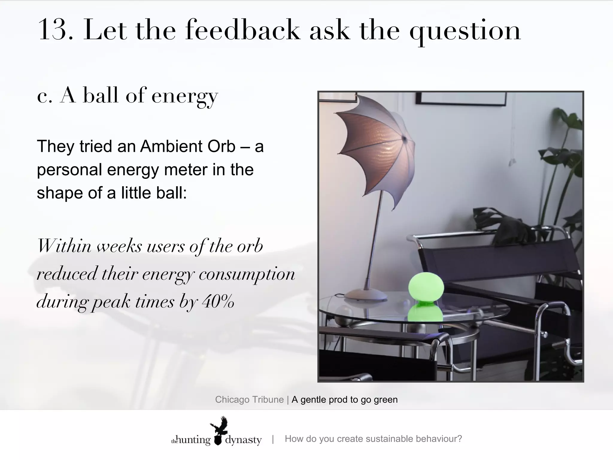 13. Let the feedback ask the question c. A ball of energy They tried an Ambient Orb – a personal energy meter in the shape of a little ball: Within weeks users of the orb reduced their energy consumption during peak times by 40% Chicago Tribune |  A gentle prod to go green 